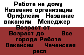 Работа на дому › Название организации ­ Орифлейм › Название вакансии ­ Менеджер  › Возраст от ­ 18 › Возраст до ­ 30 - Все города Работа » Вакансии   . Чеченская респ.